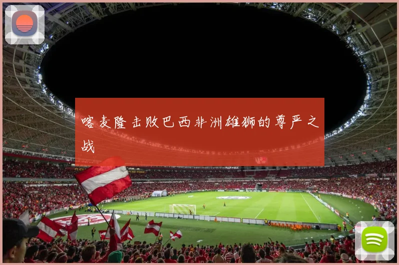 喀麦隆击败巴西非洲雄狮的尊严之战