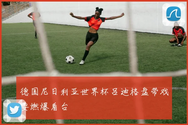 德国尼日利亚世界杯吕迪格盘带戏耍燃爆看台