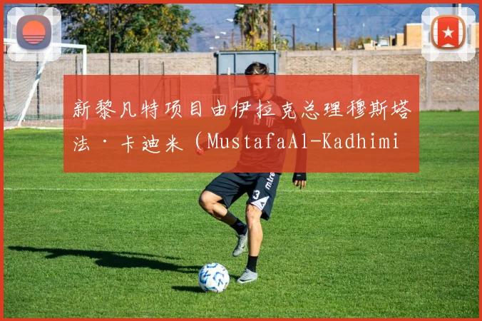新黎凡特项目由伊拉克总理穆斯塔法·卡迪米（MustafaAl-Kadhimi