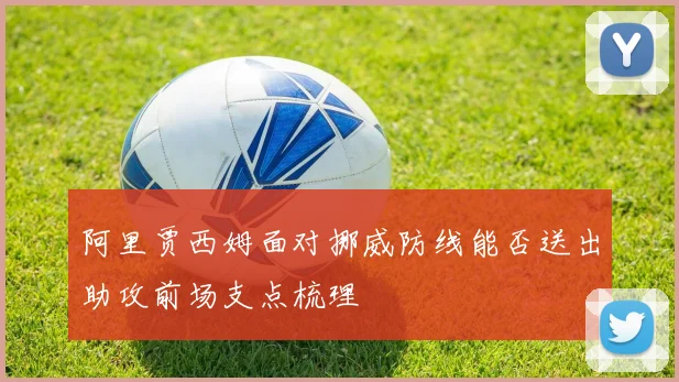 阿里贾西姆面对挪威防线能否送出助攻前场支点梳理