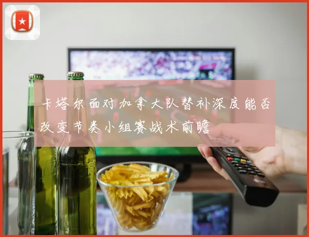 卡塔尔面对加拿大队替补深度能否改变节奏小组赛战术前瞻