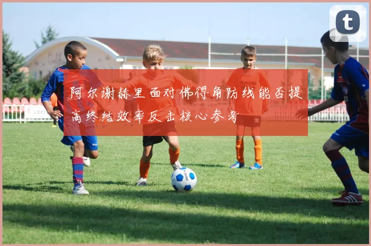 阿尔谢赫里面对佛得角防线能否提高终结效率反击核心参考
