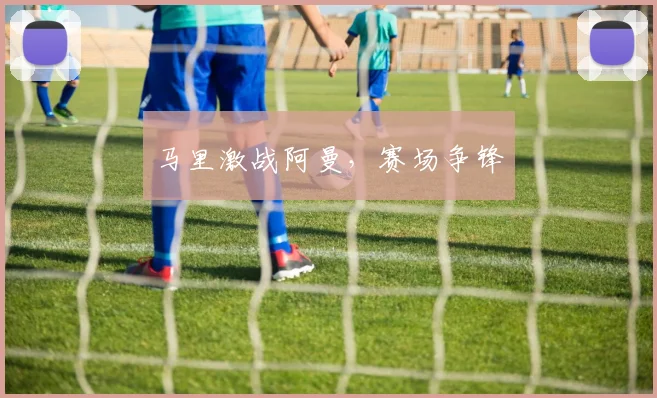 马里激战阿曼，赛场争锋