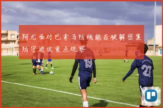 阿尤面对巴拿马防线能否破解密集防守进攻重点观察
