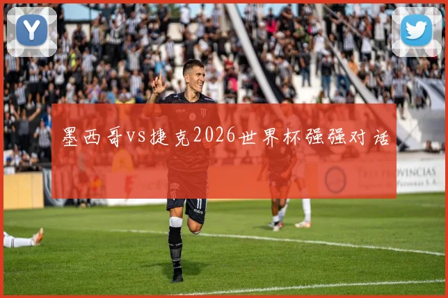 墨西哥vs捷克2026世界杯强强对话