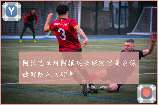 阿拉巴面对阿根廷头球防守是否稳健盯防压力研判