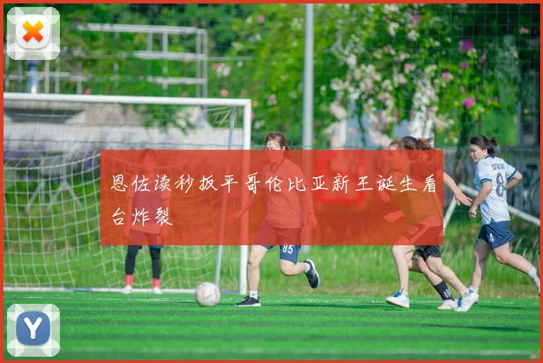 恩佐读秒扳平哥伦比亚新王诞生看台炸裂
