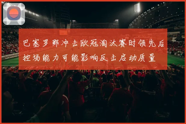 巴塞罗那冲击欧冠淘汰赛时领先后控场能力可能影响反击启动质量