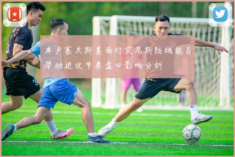 库卢塞夫斯基面对突尼斯防线能否带动进攻节奏盘口影响分析