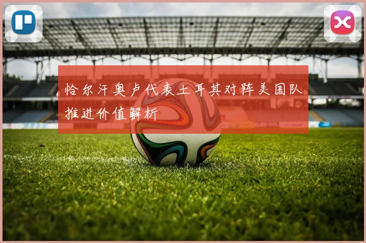 恰尔汗奥卢代表土耳其对阵美国队推进价值解析