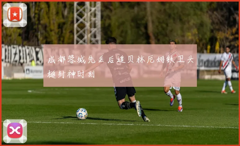 成都蓉城先丢后追贝林厄姆铁卫头槌封神时刻