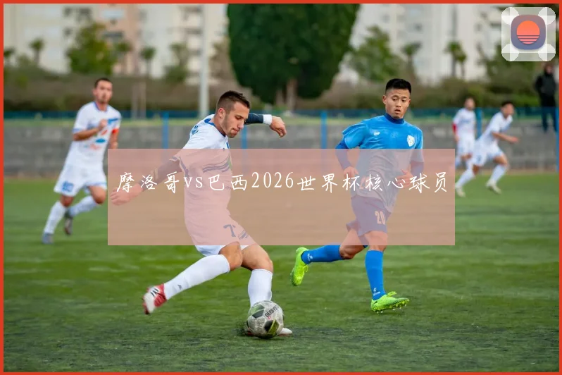 摩洛哥vs巴西2026世界杯核心球员
