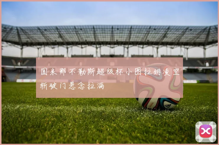 国米那不勒斯超级杯小图拉姆凌空斩破门悬念拉满