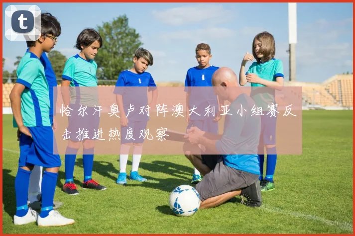 恰尔汗奥卢对阵澳大利亚小组赛反击推进热度观察