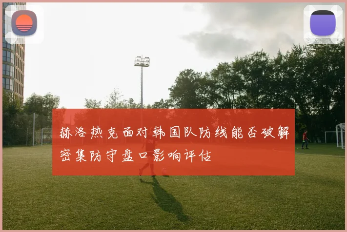 赫洛热克面对韩国队防线能否破解密集防守盘口影响评估