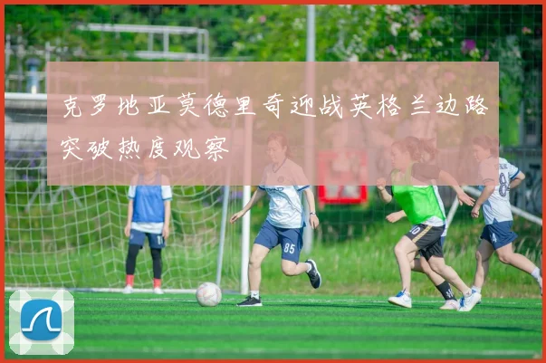 克罗地亚莫德里奇迎战英格兰边路突破热度观察