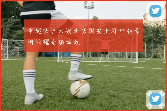中超京沪大战北京国安上海申花青训闪耀全场回放