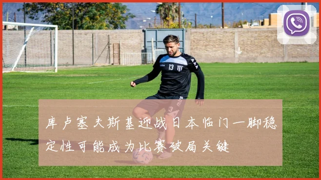 库卢塞夫斯基迎战日本临门一脚稳定性可能成为比赛破局关键