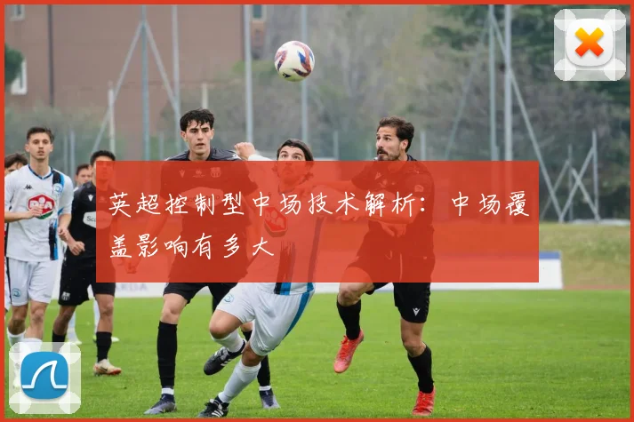 英超控制型中场技术解析：中场覆盖影响有多大