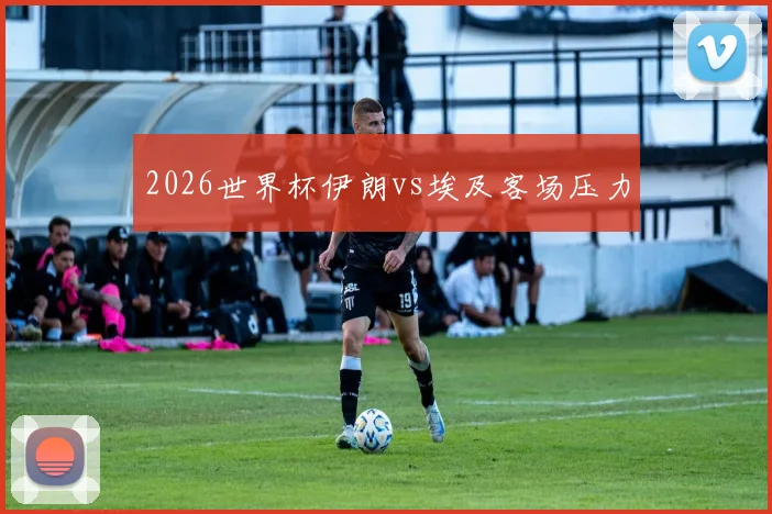 2026世界杯伊朗vs埃及客场压力