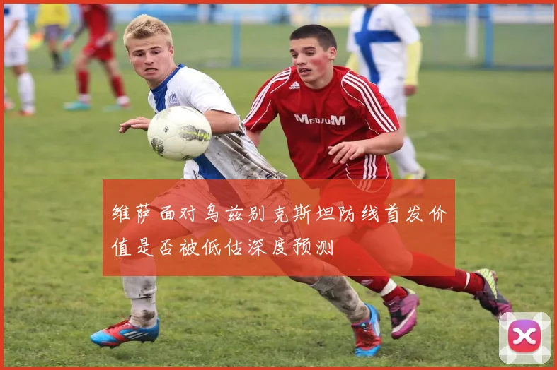 维萨面对乌兹别克斯坦防线首发价值是否被低估深度预测