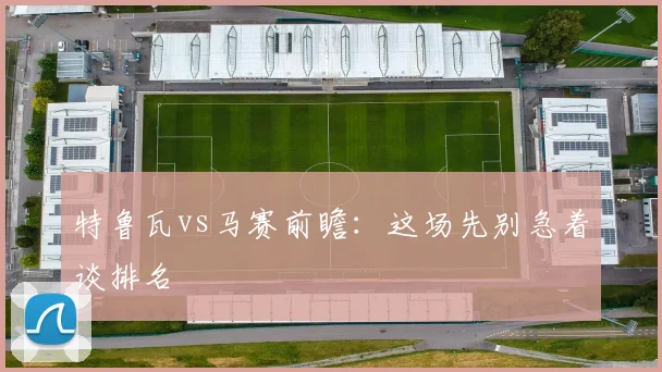 特鲁瓦vs马赛前瞻：这场先别急着谈排名