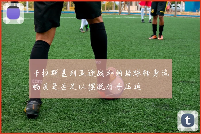 卡拉斯基利亚迎战加纳接球转身流畅度是否足以摆脱对手压迫