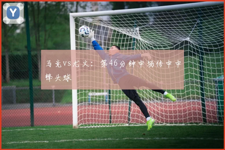 马竞vs尤文：第46分钟中场传中中锋头球