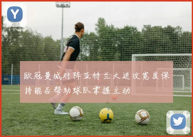 欧冠曼城对阵亚特兰大进攻宽度保持能否帮助球队掌握主动