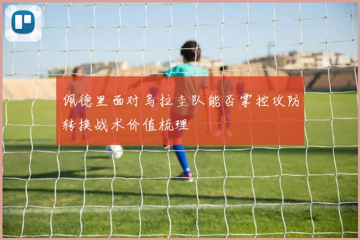 佩德里面对乌拉圭队能否掌控攻防转换战术价值梳理