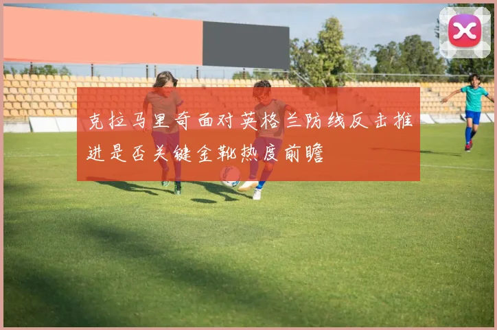 克拉马里奇面对英格兰防线反击推进是否关键金靴热度前瞻
