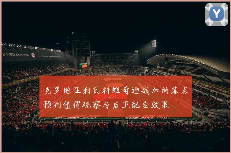 克罗地亚利瓦科维奇迎战加纳落点预判值得观察与后卫配合效果