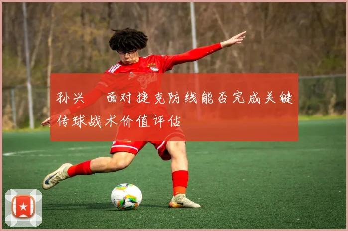 孙兴慜面对捷克防线能否完成关键传球战术价值评估