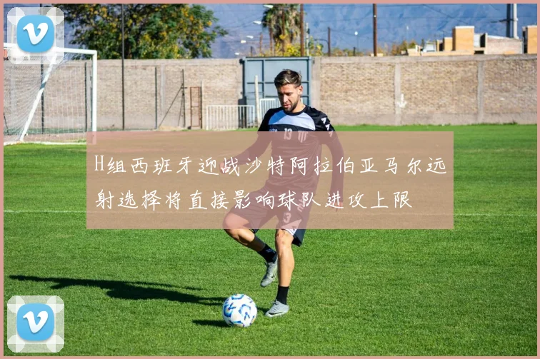 H组西班牙迎战沙特阿拉伯亚马尔远射选择将直接影响球队进攻上限