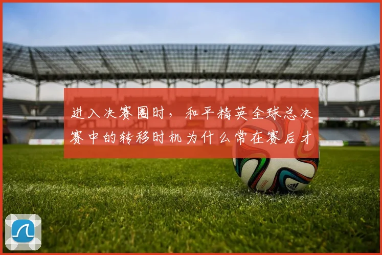 进入决赛圈时,和平精英全球总决赛中的转移时机为什么常在赛后才被重新认识