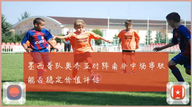 墨西哥队奥乔亚对阵南非中场串联能否稳定价值评估