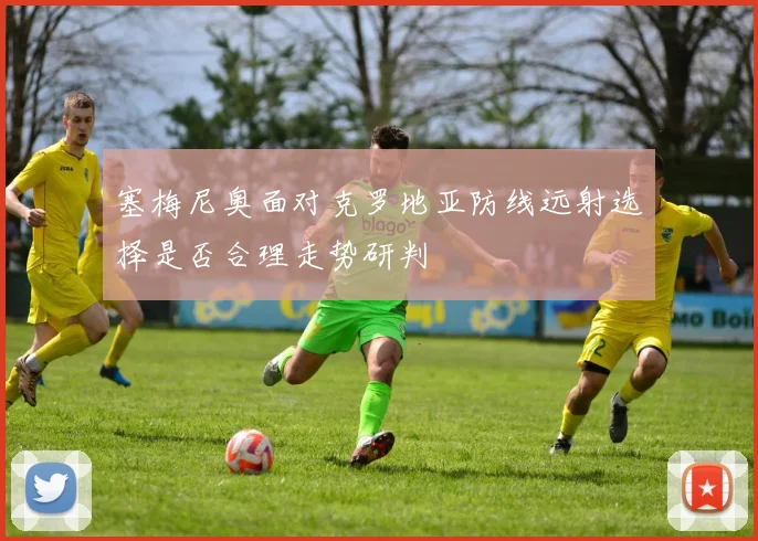 塞梅尼奥面对克罗地亚防线远射选择是否合理走势研判