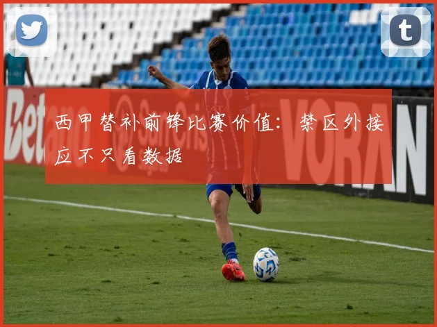 西甲替补前锋比赛价值:禁区外接应不只看数据